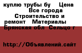 куплю трубы бу  › Цена ­ 10 - Все города Строительство и ремонт » Материалы   . Брянская обл.,Сельцо г.